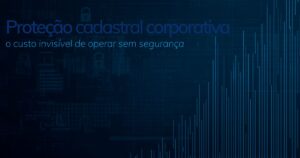 Proteção cadastral corporativa: o custo invisível da insegurança